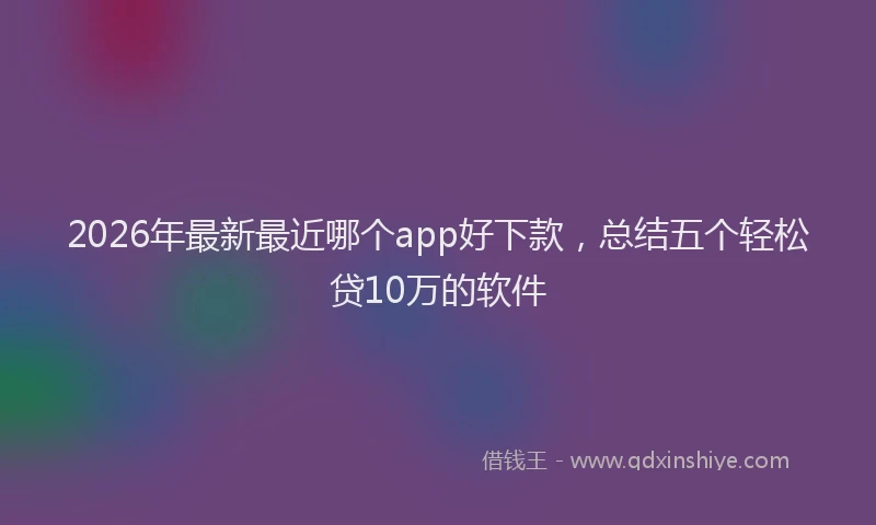 2026年最新最近哪个app好下款，总结五个轻松贷10万的软件