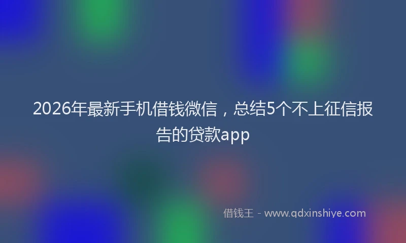 2026年最新手机借钱微信，总结5个不上征信报告的贷款app