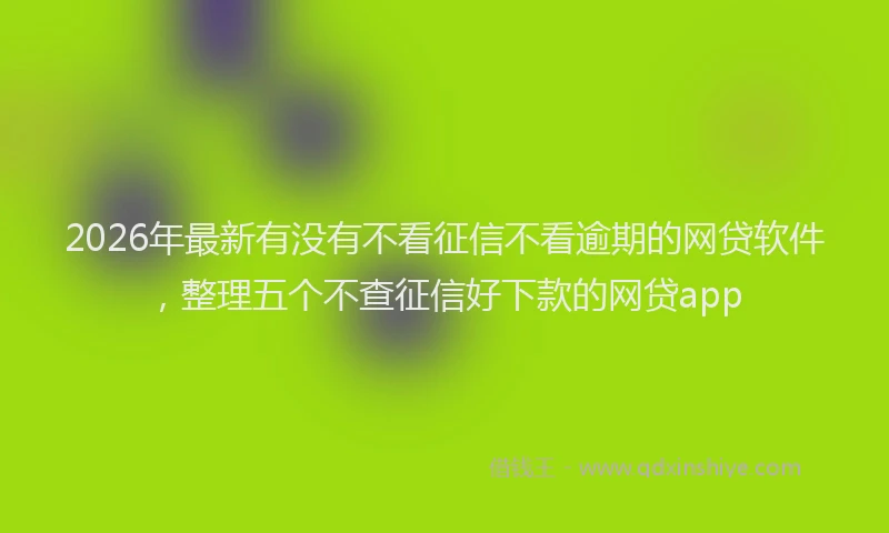 2026年最新有没有不看征信不看逾期的网贷软件，整理五个不查征信好下款的网贷app