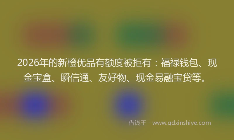 2026年的新橙优品有额度被拒有：福禄钱包、现金宝盒、瞬信通、友好物、现金易融宝贷等。
