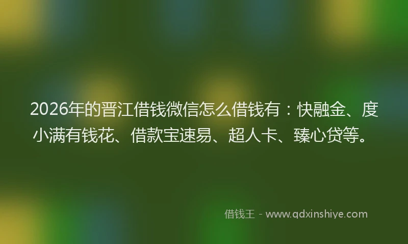 2026年的晋江借钱微信怎么借钱有：快融金、度小满有钱花、借款宝速易、超人卡、臻心贷等。