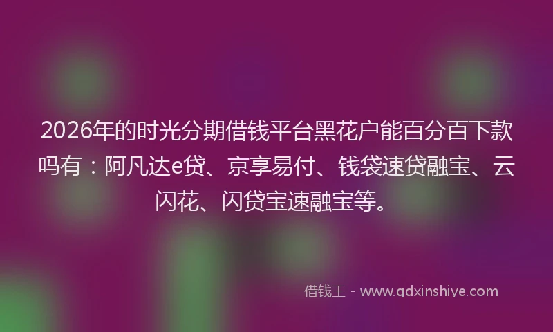 2026年的时光分期借钱平台黑花户能百分百下款吗有：阿凡达e贷、京享易付、钱袋速贷融宝、云闪花、闪贷宝速融宝等。
