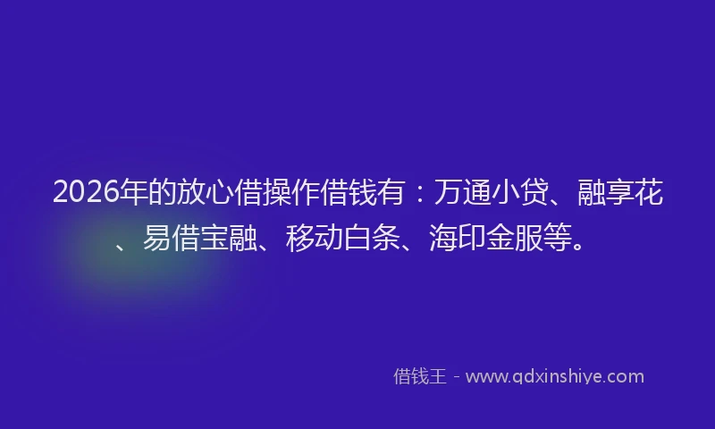 2026年的放心借操作借钱有：万通小贷、融享花、易借宝融、移动白条、海印金服等。