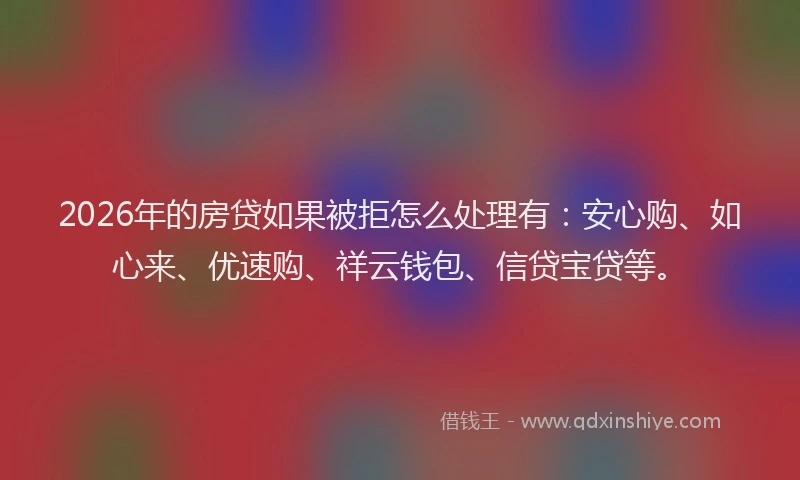 2026年的房贷如果被拒怎么处理有：安心购、如心来、优速购、祥云钱包、信贷宝贷等。