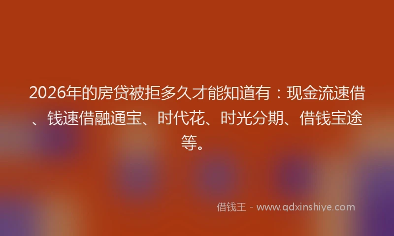2026年的房贷被拒多久才能知道有：现金流速借、钱速借融通宝、时代花、时光分期、借钱宝途等。