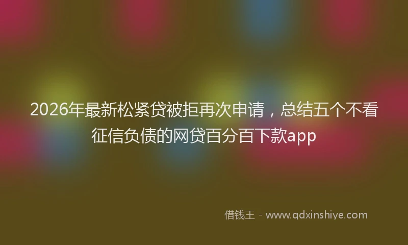 2026年最新松紧贷被拒再次申请，总结五个不看征信负债的网贷百分百下款app