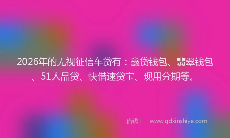 2026年的无视征信车贷有：鑫贷钱包、翡翠钱包、51人品贷、快借速贷宝、现用分期等。