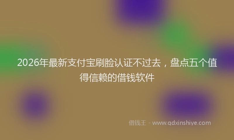 2026年最新支付宝刷脸认证不过去，盘点五个值得信赖的借钱软件