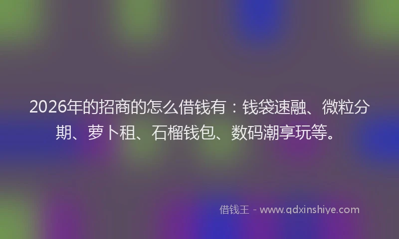 2026年的招商的怎么借钱有：钱袋速融、微粒分期、萝卜租、石榴钱包、数码潮享玩等。