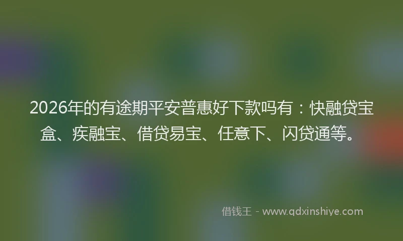 2026年的有途期平安普惠好下款吗有：快融贷宝盒、疾融宝、借贷易宝、任意下、闪贷通等。