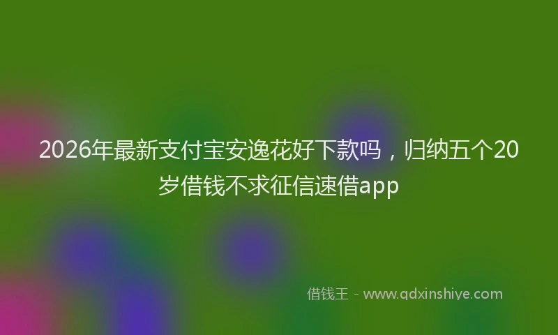 2026年最新支付宝安逸花好下款吗，归纳五个20岁借钱不求征信速借app