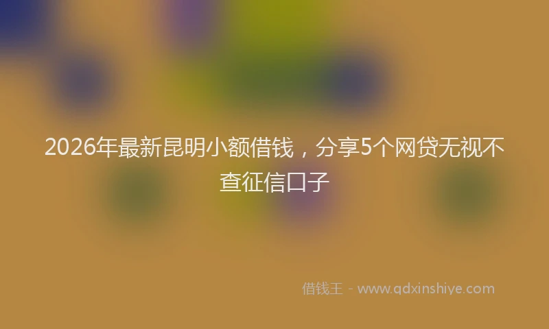 2026年最新昆明小额借钱，分享5个网贷无视不查征信口子