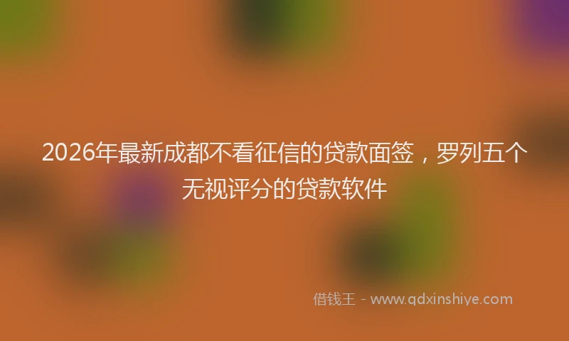 2026年最新成都不看征信的贷款面签，罗列五个无视评分的贷款软件