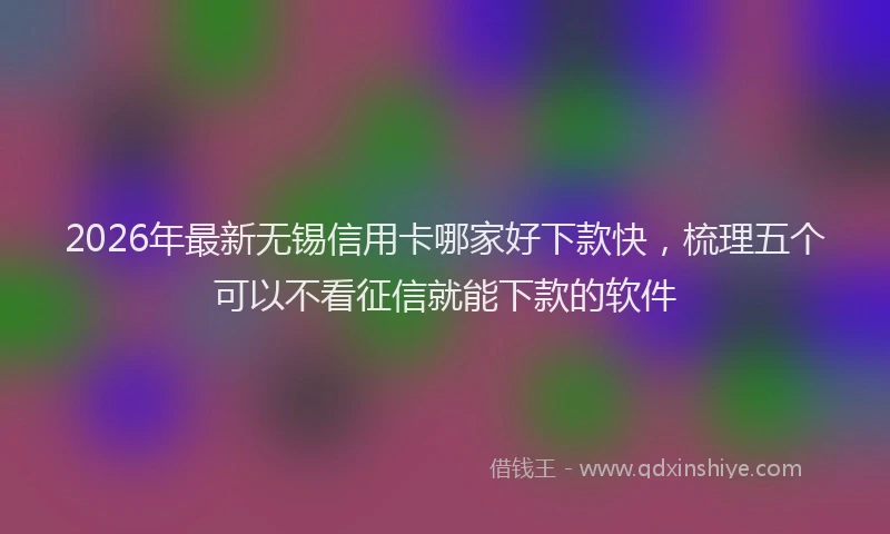 2026年最新无锡信用卡哪家好下款快，梳理五个可以不看征信就能下款的软件