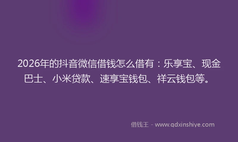 2026年的抖音微信借钱怎么借有：乐享宝、现金巴士、小米贷款、速享宝钱包、祥云钱包等。
