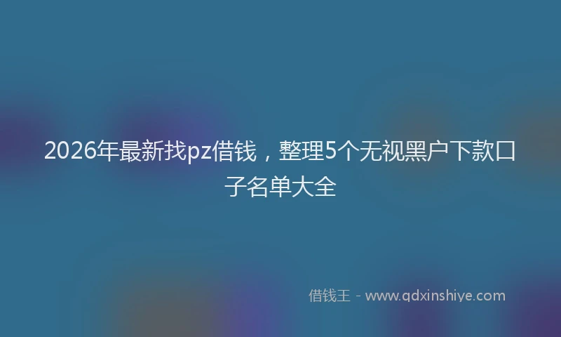 2026年最新找pz借钱，整理5个无视黑户下款口子名单大全