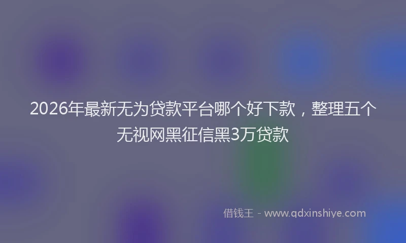 2026年最新无为贷款平台哪个好下款，整理五个无视网黑征信黑3万贷款