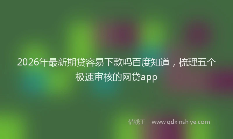 2026年最新期贷容易下款吗百度知道，梳理五个极速审核的网贷app