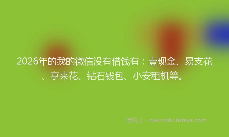 2026年的我的微信没有借钱有：壹现金、易支花、享来花、钻石钱包、小安租机等。