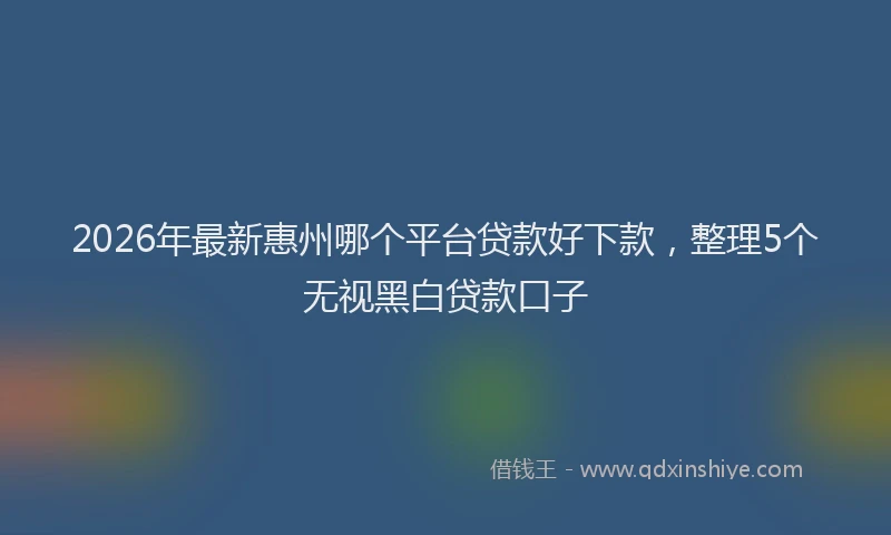 2026年最新惠州哪个平台贷款好下款，整理5个无视黑白贷款口子
