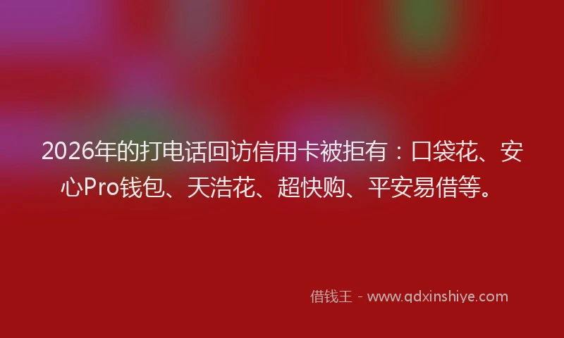 2026年的打电话回访信用卡被拒有：口袋花、安心Pro钱包、天浩花、超快购、平安易借等。