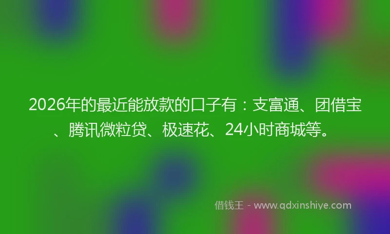 2026年的最近能放款的口子有：支富通、团借宝、腾讯微粒贷、极速花、24小时商城等。