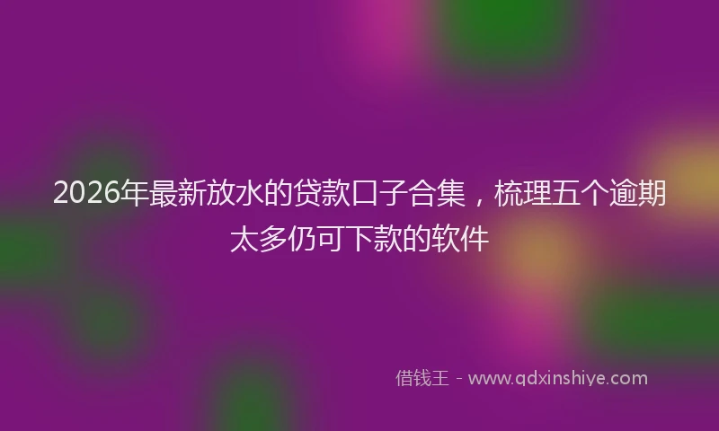 2026年最新放水的贷款口子合集，梳理五个逾期太多仍可下款的软件