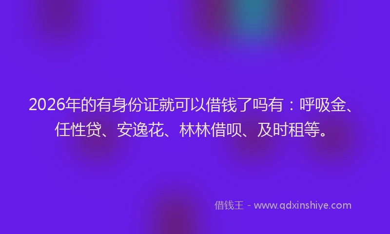 2026年的有身份证就可以借钱了吗有：呼吸金、任性贷、安逸花、林林借呗、及时租等。