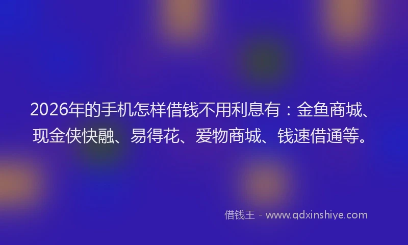 2026年的手机怎样借钱不用利息有：金鱼商城、现金侠快融、易得花、爱物商城、钱速借通等。