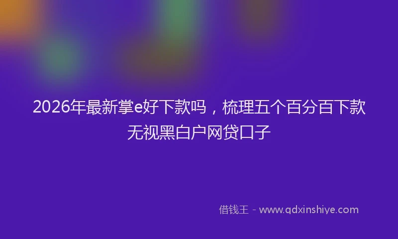 2026年最新掌e好下款吗，梳理五个百分百下款无视黑白户网贷口子