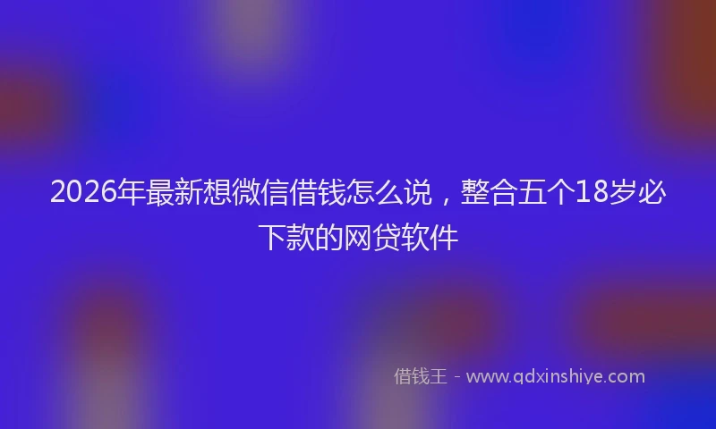 2026年最新想微信借钱怎么说，整合五个18岁必下款的网贷软件