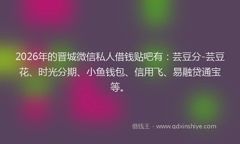 2026年的晋城微信私人借钱贴吧有：芸豆分-芸豆花、时光分期、小鱼钱包、信用飞、易融贷通宝等。