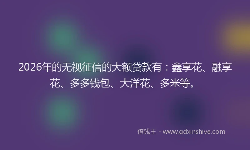 2026年的无视征信的大额贷款有：鑫享花、融享花、多多钱包、大洋花、多米等。