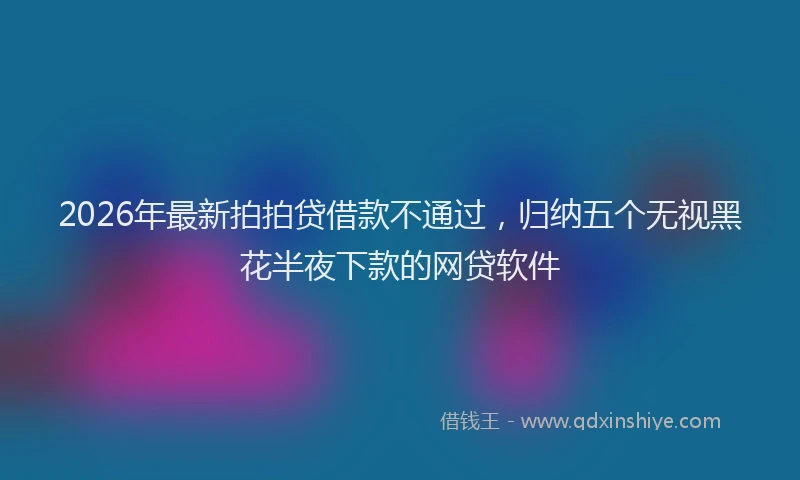 2026年最新拍拍贷借款不通过，归纳五个无视黑花半夜下款的网贷软件