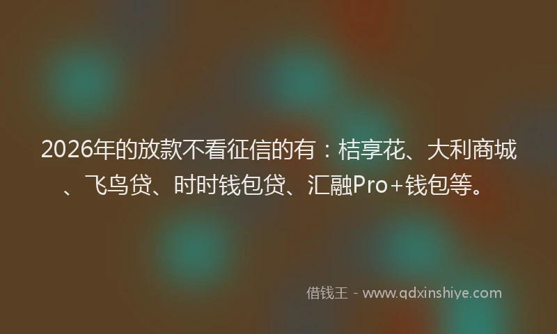 2026年的放款不看征信的有：桔享花、大利商城、飞鸟贷、时时钱包贷、汇融Pro+钱包等。
