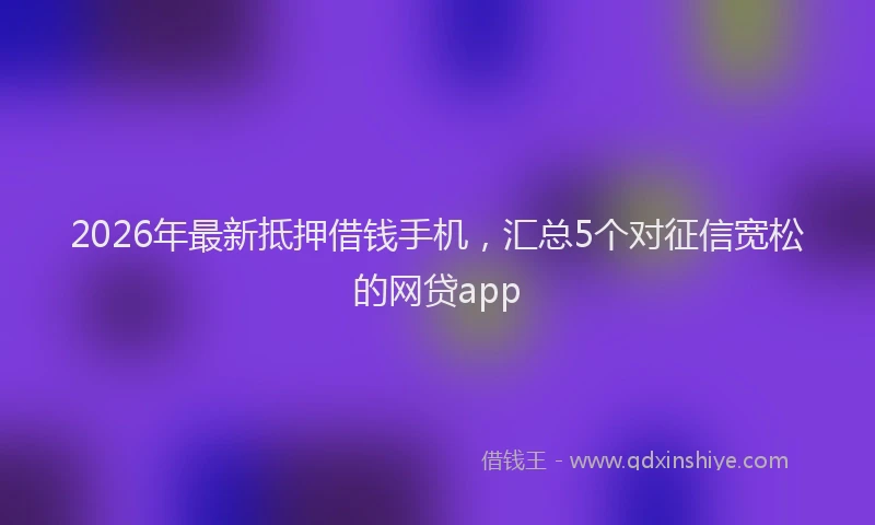2026年最新抵押借钱手机，汇总5个对征信宽松的网贷app