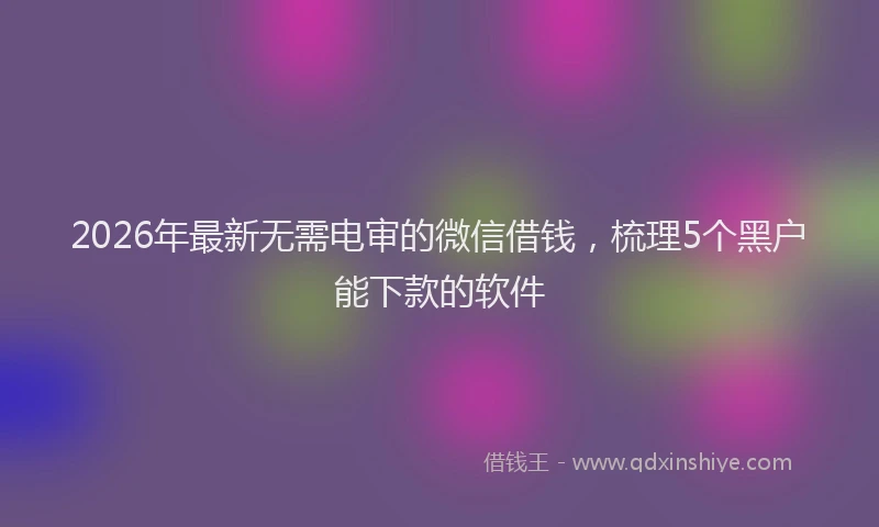 2026年最新无需电审的微信借钱，梳理5个黑户能下款的软件