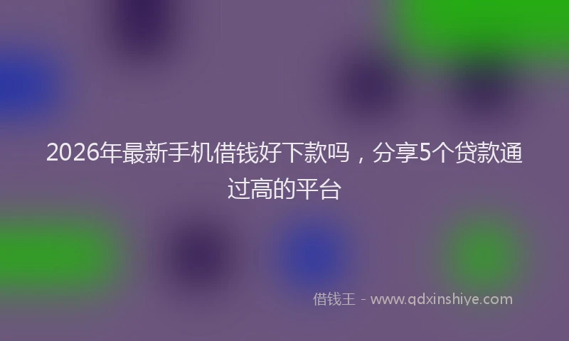 2026年最新手机借钱好下款吗，分享5个贷款通过高的平台