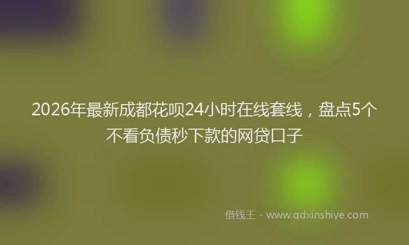2026年最新成都花呗24小时在线套线，盘点5个不看负债秒下款的网贷口子
