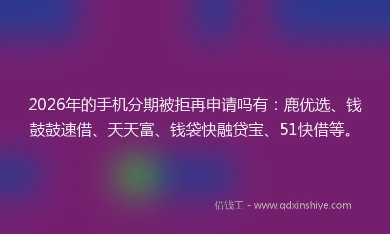 2026年的手机分期被拒再申请吗有：鹿优选、钱鼓鼓速借、天天富、钱袋快融贷宝、51快借等。
