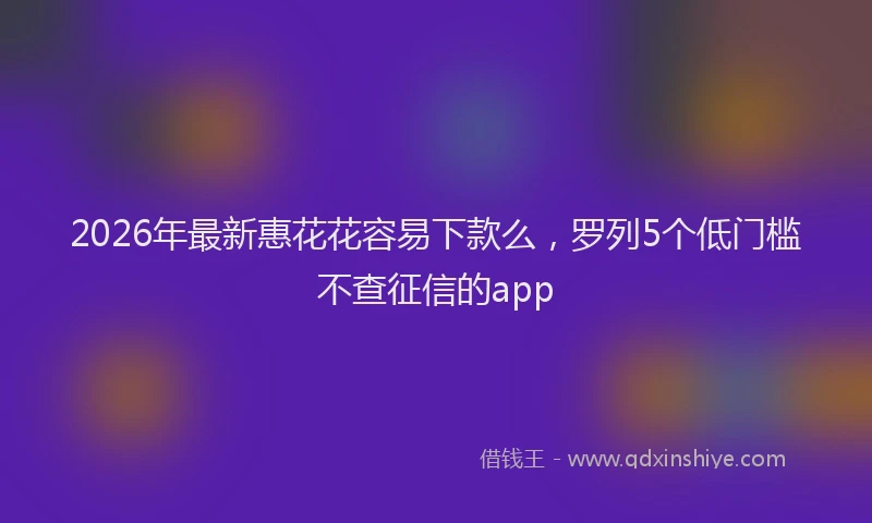 2026年最新惠花花容易下款么，罗列5个低门槛不查征信的app