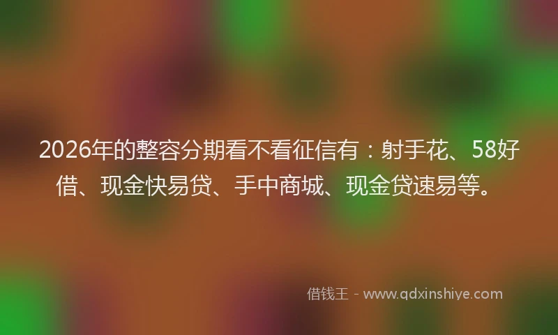 2026年的整容分期看不看征信有：射手花、58好借、现金快易贷、手中商城、现金贷速易等。