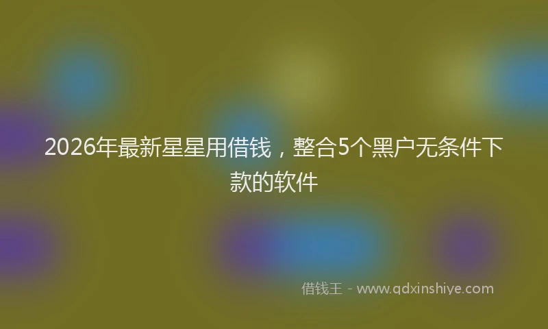 2026年最新星星用借钱，整合5个黑户无条件下款的软件