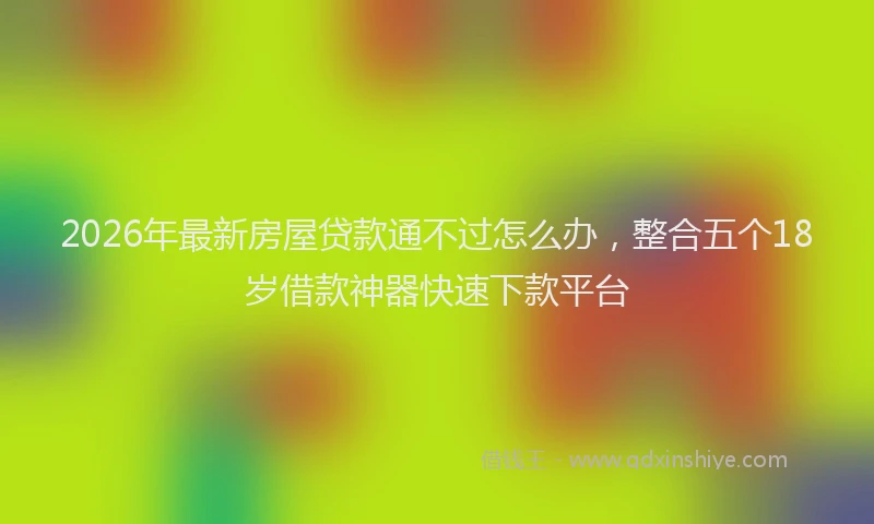 2026年最新房屋贷款通不过怎么办，整合五个18岁借款神器快速下款平台
