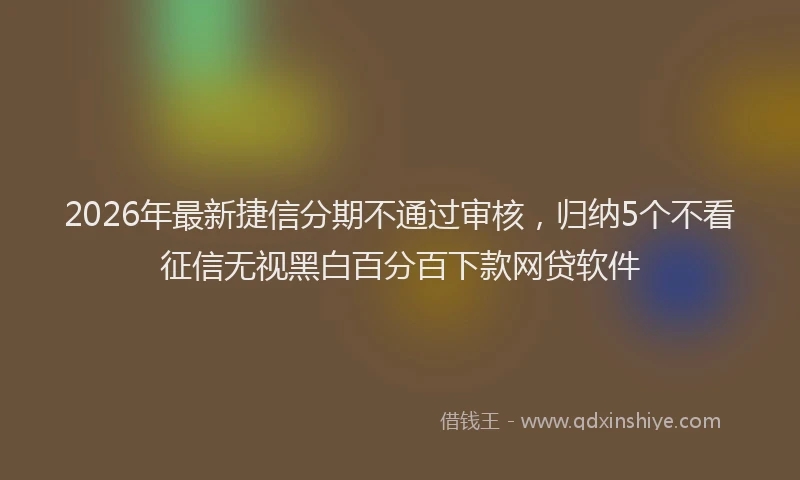 2026年最新捷信分期不通过审核，归纳5个不看征信无视黑白百分百下款网贷软件