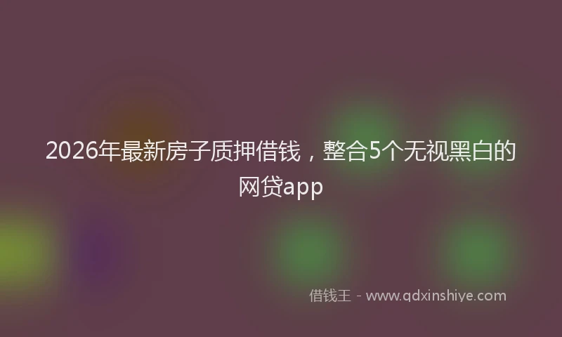 2026年最新房子质押借钱，整合5个无视黑白的网贷app