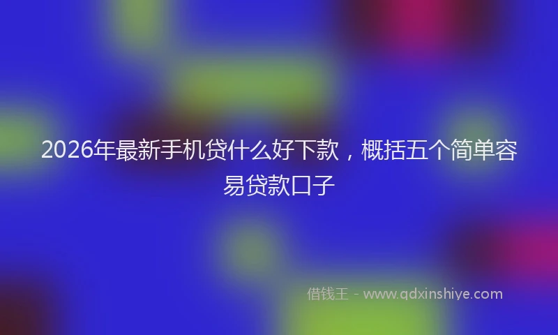 2026年最新手机贷什么好下款，概括五个简单容易贷款口子
