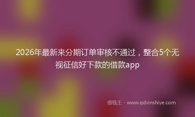 2026年最新来分期订单审核不通过，整合5个无视征信好下款的借款app