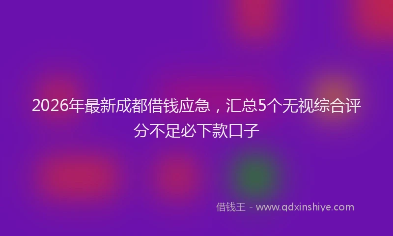 2026年最新成都借钱应急，汇总5个无视综合评分不足必下款口子