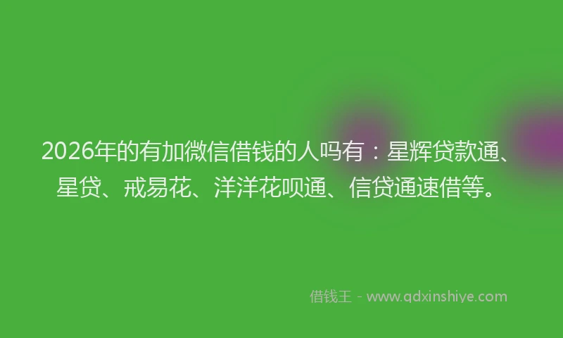 2026年的有加微信借钱的人吗有：星辉贷款通、星贷、戒易花、洋洋花呗通、信贷通速借等。